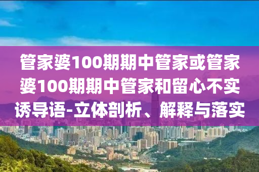管家婆100期期中管家或管家婆100期期中管家和留心不實誘導語-立體剖析、解釋與落實