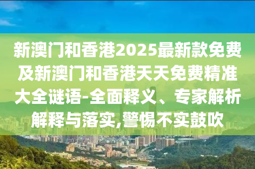 新澳門和香港2025最新款免費及新澳門和香港天天免費精準大全謎語-全面釋義、專家解析解釋與落實,警惕不實鼓吹