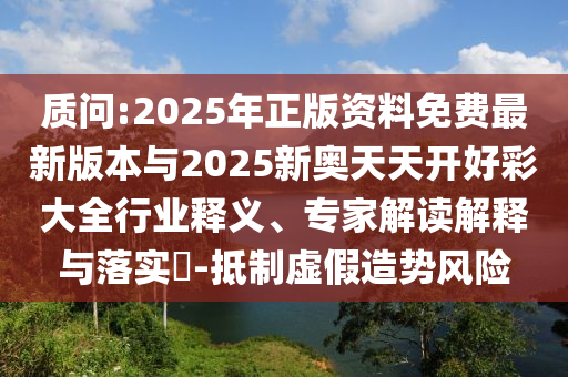 質問:2025年正版資料免費最新版本與2025新奧天天開好彩大全行業釋義、專家解讀解釋與落實?-抵制虛假造勢風險