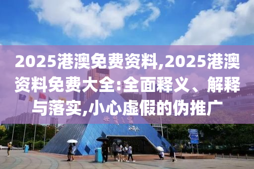 2025港澳免費(fèi)資料,2025港澳資料免費(fèi)大全:全面釋義、解釋與落實(shí),小心虛假的偽推廣