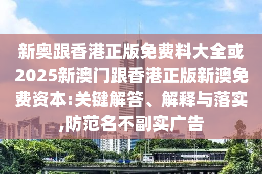 新奧跟香港正版免費料大全或2025新澳門跟香港正版新澳免費資本:關鍵解答、解釋與落實,防范名不副實廣告