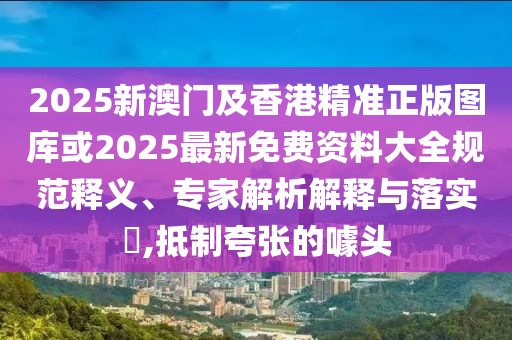 2025新澳門及香港精準正版圖庫或2025最新免費資料大全規范釋義、專家解析解釋與落實?,抵制夸張的噱頭