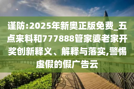 謹防:2025年新奧正版免費_五點來料和777888管家婆老家開獎創新釋義、解釋與落實,警惕虛假的假廣告云