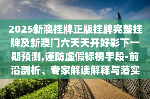 2025新澳掛牌正版掛牌完整掛牌及新澳門六天天開好彩下一期預測,謹防虛假標榜手段-前沿剖析、專家解讀解釋與落實