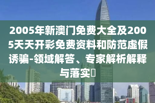 2005年新澳門免費大全及2005天天開彩免費資料和防范虛假誘騙-領域解答、專家解析解釋與落實?