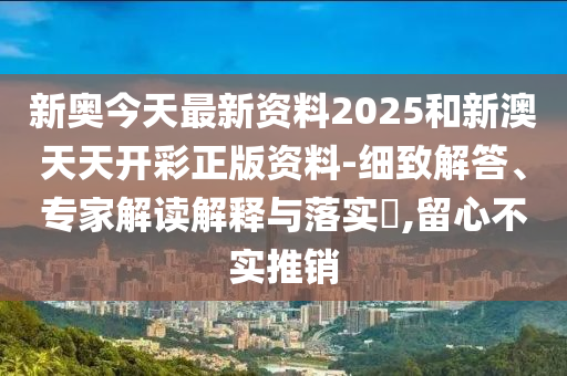新奧今天最新資料2025和新澳天天開彩正版資料-細致解答、專家解讀解釋與落實?,留心不實推銷