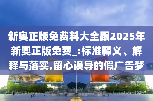 新奧正版免費料大全跟2025年新奧正版免費_:標準釋義、解釋與落實,留心誤導(dǎo)的假廣告夢