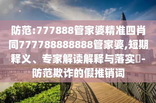 防范:777888管家婆精準四肖同777788888888管家婆,短期釋義、專家解讀解釋與落實?-防范欺詐的假推銷詞