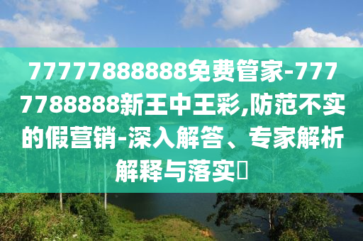 77777888888免費管家-7777788888新王中王彩,防范不實的假營銷-深入解答、專家解析解釋與落實?