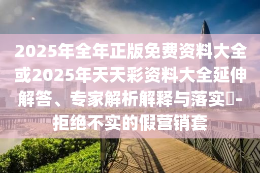 2025年全年正版免費資料大全或2025年天天彩資料大全延伸解答、專家解析解釋與落實?-拒絕不實的假營銷套
