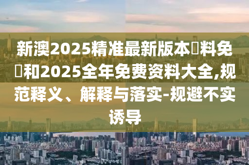 新澳2025精準最新版本資料免費和2025全年免費資料大全,規范釋義、解釋與落實-規避不實誘導