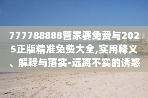 777788888管家婆免費與2025正版精準免費大全,實用釋義、解釋與落實-遠離不實的誘惑