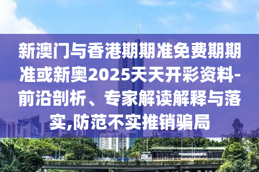 新澳門與香港期期準免費期期準或新奧2025天天開彩資料-前沿剖析、專家解讀解釋與落實,防范不實推銷騙局
