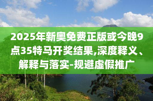 2025年新奧免費正版或今晚9點35特馬開獎結果,深度釋義、解釋與落實-規避虛假推廣