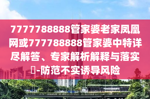7777788888管家婆老家鳳凰網或777788888管家婆中特詳盡解答、專家解析解釋與落實?-防范不實誘導風險