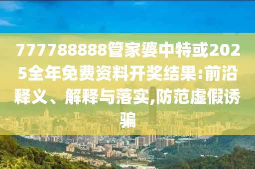 777788888管家婆中特或2025全年免費資料開獎結果:前沿釋義、解釋與落實,防范虛假誘騙