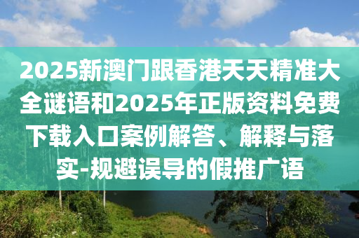 2025新澳門跟香港天天精準(zhǔn)大全謎語和2025年正版資料免費(fèi)下載入口案例解答、解釋與落實(shí)-規(guī)避誤導(dǎo)的假推廣語