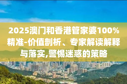 2025澳門和香港管家婆100%精準-價值剖析、專家解讀解釋與落實,警惕迷惑的策略