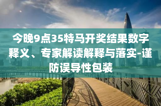今晚9點35特馬開獎結果數字釋義、專家解讀解釋與落實-謹防誤導性包裝