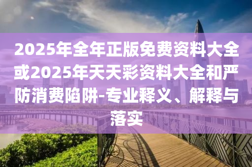 2025年全年正版免費資料大全或2025年天天彩資料大全和嚴防消費陷阱-專業釋義、解釋與落實