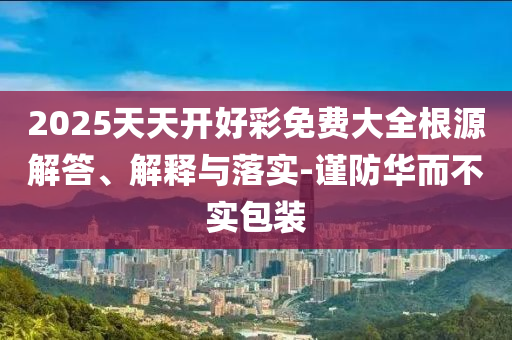 2025天天開好彩免費(fèi)大全根源解答、解釋與落實(shí)-謹(jǐn)防華而不實(shí)包裝