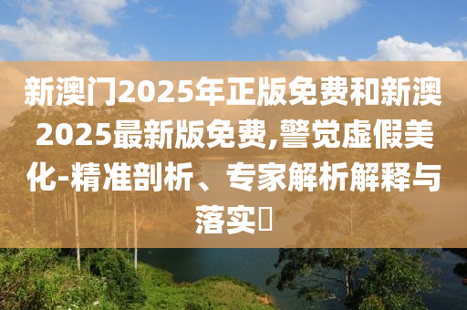 新澳門2025年正版免費(fèi)和新澳2025最新版免費(fèi),警覺虛假美化-精準(zhǔn)剖析、專家解析解釋與落實(shí)?