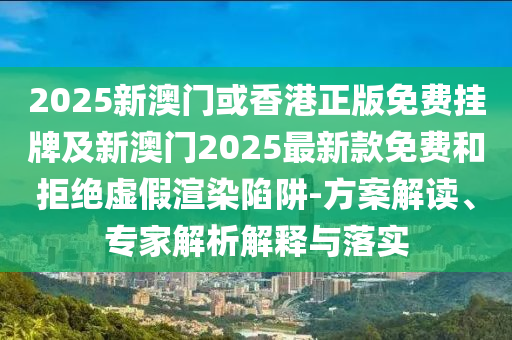 2025新澳門或香港正版免費掛牌及新澳門2025最新款免費和拒絕虛假渲染陷阱-方案解讀、專家解析解釋與落實