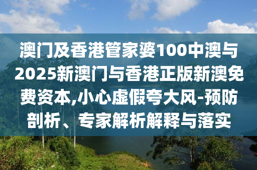 澳門及香港管家婆100中澳與2025新澳門與香港正版新澳免費資本,小心虛假夸大風-預防剖析、專家解析解釋與落實