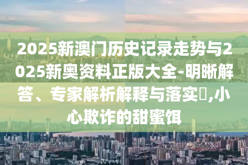 2025新澳門歷史記錄走勢與2025新奧資料正版大全-明晰解答、專家解析解釋與落實?,小心欺詐的甜蜜餌