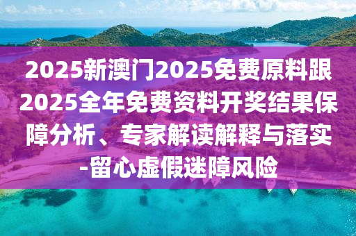 2025新澳門2025免費原料跟2025全年免費資料開獎結果保障分析、專家解讀解釋與落實-留心虛假迷障風險