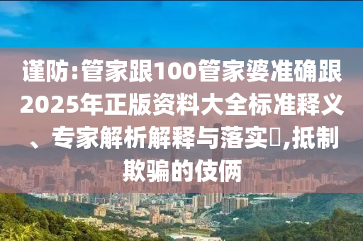 謹(jǐn)防:管家跟100管家婆準(zhǔn)確跟2025年正版資料大全標(biāo)準(zhǔn)釋義、專家解析解釋與落實(shí)?,抵制欺騙的伎倆