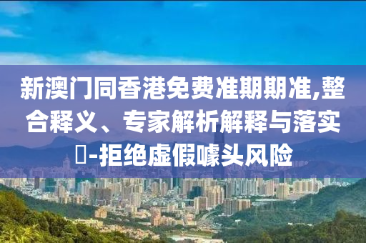 新澳門同香港免費準期期準,整合釋義、專家解析解釋與落實?-拒絕虛假噱頭風險