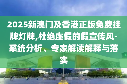 2025新澳門及香港正版免費掛牌燈牌,杜絕虛假的假宣傳風-系統分析、專家解讀解釋與落實