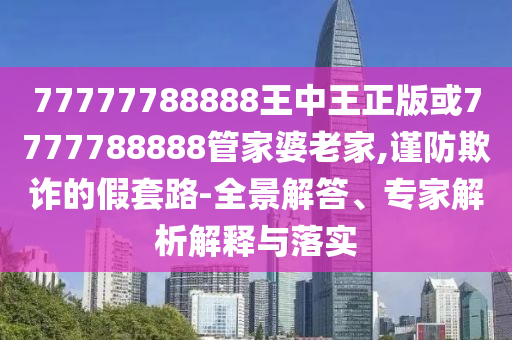 77777788888王中王正版或7777788888管家婆老家,謹防欺詐的假套路-全景解答、專家解析解釋與落實