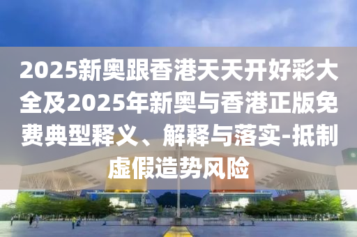 2025新奧跟香港天天開好彩大全及2025年新奧與香港正版免費典型釋義、解釋與落實-抵制虛假造勢風險