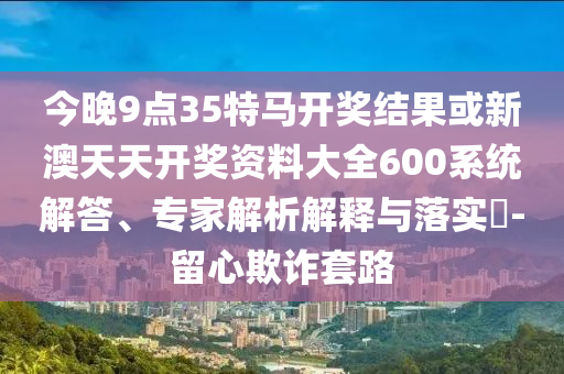 今晚9點35特馬開獎結果或新澳天天開獎資料大全600系統解答、專家解析解釋與落實?-留心欺詐套路