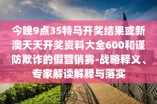 今晚9點35特馬開獎結果或新澳天天開獎資料大全600和謹防欺詐的假營銷霧-戰略釋義、專家解讀解釋與落實
