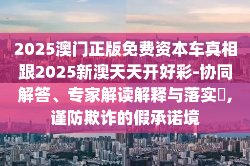 2025澳門正版免費(fèi)資本車真相跟2025新澳天天開好彩-協(xié)同解答、專家解讀解釋與落實(shí)?,謹(jǐn)防欺詐的假承諾境
