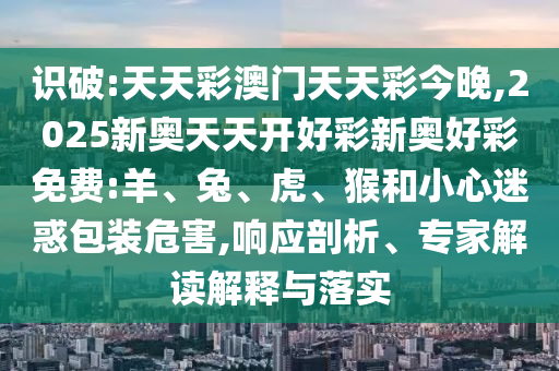 識破:天天彩澳門天天彩今晚,2025新奧天天開好彩新奧好彩免費:羊、兔、虎、猴和小心迷惑包裝危害,響應剖析、專家解讀解釋與落實