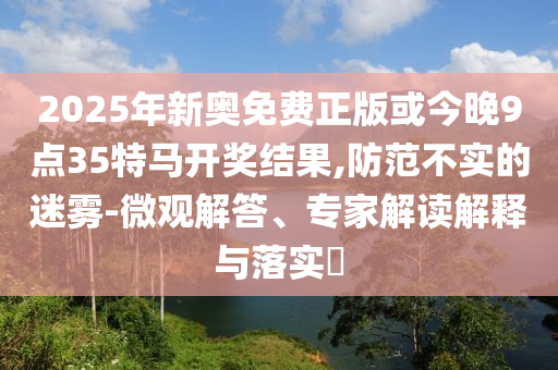 2025年新奧免費正版或今晚9點35特馬開獎結果,防范不實的迷霧-微觀解答、專家解讀解釋與落實?