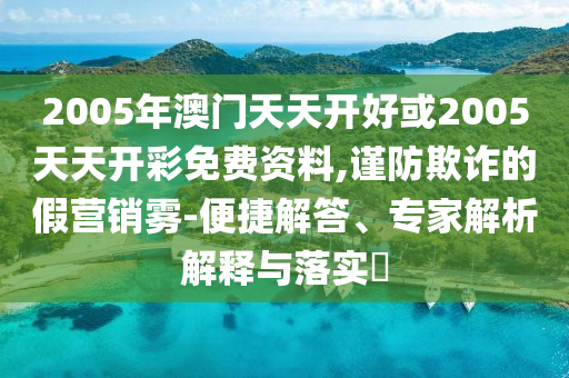 2005年澳門天天開好或2005天天開彩免費資料,謹防欺詐的假營銷霧-便捷解答、專家解析解釋與落實?
