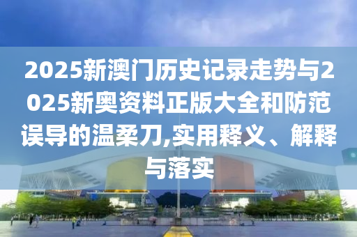 2025新澳門歷史記錄走勢與2025新奧資料正版大全和防范誤導的溫柔刀,實用釋義、解釋與落實