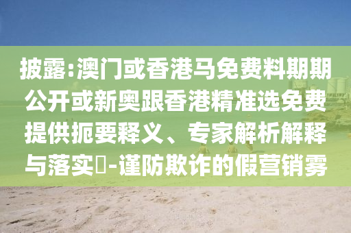 披露:澳門(mén)或香港馬免費(fèi)料期期公開(kāi)或新奧跟香港精準(zhǔn)選免費(fèi)提供扼要釋義、專(zhuān)家解析解釋與落實(shí)?-謹(jǐn)防欺詐的假營(yíng)銷(xiāo)霧