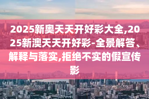 2025新奧天天開好彩大全,2025新澳天天開好彩-全景解答、解釋與落實,拒絕不實的假宣傳影