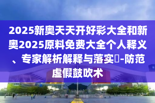 2025新奧天天開好彩大全和新奧2025原料免費大全個人釋義、專家解析解釋與落實?-防范虛假鼓吹術