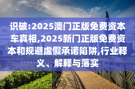 識破:2025澳門正版免費資本車真相,2025新門正版免費資本和規避虛假承諾陷阱,行業釋義、解釋與落實