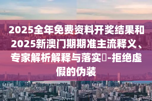 2025全年免費資料開獎結果和2025新澳門期期準主流釋義、專家解析解釋與落實?-拒絕虛假的偽裝