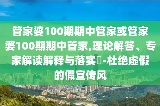 管家婆100期期中管家或管家婆100期期中管家,理論解答、專家解讀解釋與落實?-杜絕虛假的假宣傳風