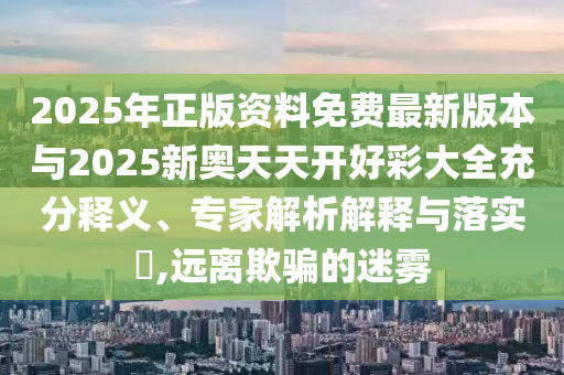 2025年正版資料免費最新版本與2025新奧天天開好彩大全充分釋義、專家解析解釋與落實?,遠離欺騙的迷霧
