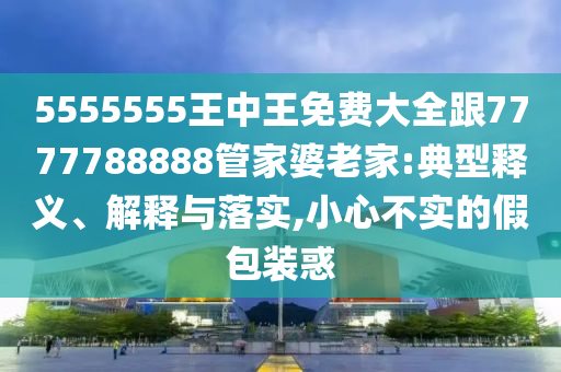 5555555王中王免費大全跟7777788888管家婆老家:典型釋義、解釋與落實,小心不實的假包裝惑